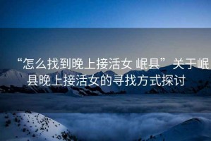 “怎么找到晚上接活女 岷縣”關于岷縣晚上接活女的尋找方式探討