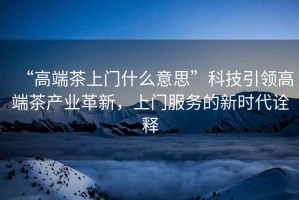 “高端茶上門什么意思”科技引領高端茶產業革新，上門服務的新時代詮釋