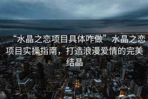 “水晶之戀項目具體咋做”水晶之戀項目實操指南，打造浪漫愛情的完美結晶