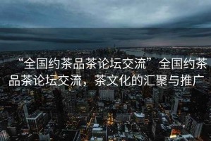 “全國約茶品茶論壇交流”全國約茶品茶論壇交流，茶文化的匯聚與推廣