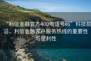 “利信金融官方400電話號碼”科技前沿，利信金融客戶服務熱線的重要性與便利性