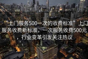 “上門服務500一次的收費標準”上門服務收費新標準，一次服務收費500元，行業變革引發關注熱議