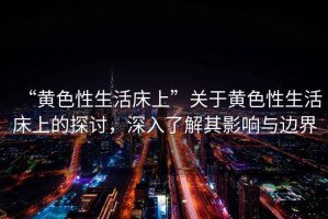 “黃色性生活床上”關于黃色性生活床上的探討，深入了解其影響與邊界