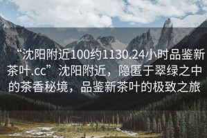 “沈陽附近100約1130.24小時品鑒新茶葉.cc”沈陽附近，隱匿于翠綠之中的茶香秘境，品鑒新茶葉的極致之旅