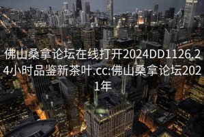 佛山桑拿論壇在線打開2024DD1126.24小時(shí)品鑒新茶葉.cc:佛山桑拿論壇2021年
