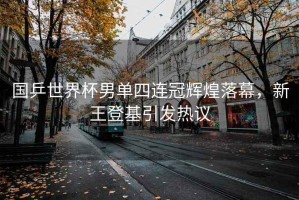 國乒世界杯男單四連冠輝煌落幕，新王登基引發(fā)熱議