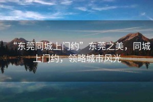“東莞同城上門約”東莞之美，同城上門約，領(lǐng)略城市風光