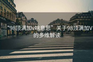 “98頂滿加v啥意思”關于98頂滿加V的多維解讀