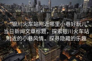 “銀川火車站附近哪里小巷好玩兒”當日新聞文章標題，探索銀川火車站附近的小巷風情，探尋隱藏的樂趣