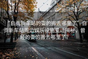 “自貢新車站的耍的搬去哪里了”自貢新車站周邊娛樂設施變遷揭秘，曾經的耍的搬去哪里了？