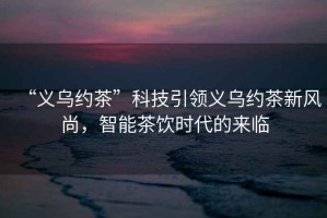 “義烏約茶”科技引領義烏約茶新風尚，智能茶飲時代的來臨