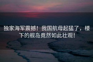 獨(dú)家海軍震撼！我國(guó)航母起猛了，樓下的艦島竟然如此壯觀！