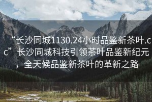 “長沙同城1130.24小時品鑒新茶葉.cc”長沙同城科技引領茶葉品鑒新紀元，全天候品鑒新茶葉的革新之路