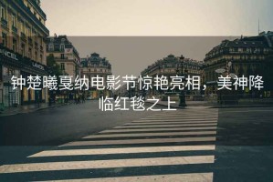 鐘楚曦戛納電影節驚艷亮相，美神降臨紅毯之上