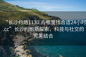 “長(zhǎng)沙約炮1130.去哪里找合適24小時(shí).cc”長(zhǎng)沙約炮新探索，科技與社交的完美結(jié)合