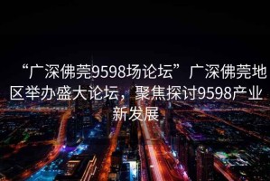 “廣深佛莞9598場論壇”廣深佛莞地區舉辦盛大論壇，聚焦探討9598產業新發展