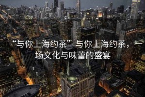 “與你上海約茶”與你上海約茶，一場(chǎng)文化與味蕾的盛宴