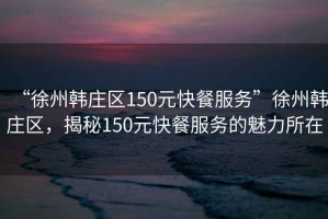 “徐州韓莊區150元快餐服務”徐州韓莊區，揭秘150元快餐服務的魅力所在