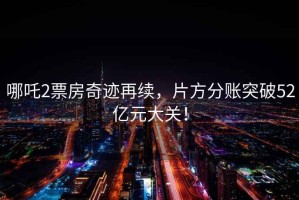 哪吒2票房奇跡再續，片方分賬突破52億元大關！