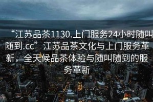 “江蘇品茶1130.上門服務24小時隨叫隨到.cc”江蘇品茶文化與上門服務革新，全天候品茶體驗與隨叫隨到的服務革新