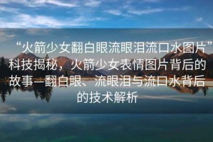 “火箭少女翻白眼流眼淚流口水圖片”科技揭秘，火箭少女表情圖片背后的故事—翻白眼、流眼淚與流口水背后的技術(shù)解析