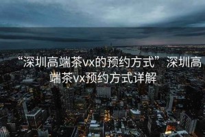 “深圳高端茶vx的預約方式”深圳高端茶vx預約方式詳解