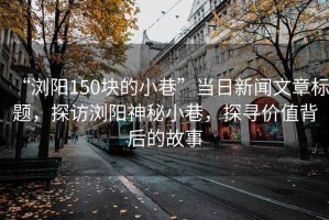 “瀏陽150塊的小巷”當日新聞文章標題，探訪瀏陽神秘小巷，探尋價值背后的故事