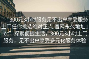 “300元3小時服務足不出戶享受服務上門任你挑選絕對正點.官網(wǎng)永久地址1.cc”探索便捷生活，300元3小時上門服務，足不出戶享受多元化服務體驗