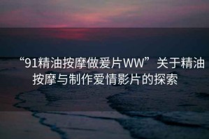 “91精油按摩做爰片WW”關于精油按摩與制作愛情影片的探索