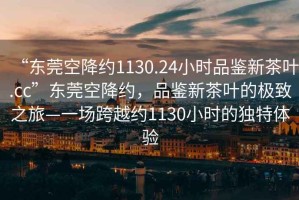 “東莞空降約1130.24小時品鑒新茶葉.cc”東莞空降約，品鑒新茶葉的極致之旅—一場跨越約1130小時的獨特體驗