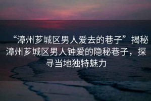 “漳州薌城區男人愛去的巷子”揭秘漳州薌城區男人鐘愛的隱秘巷子，探尋當地獨特魅力
