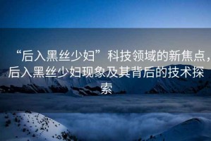 “后入黑絲少婦”科技領域的新焦點，后入黑絲少婦現(xiàn)象及其背后的技術探索
