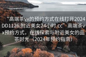 “高端茶vx的預(yù)約方式在線打開2024DD1126.附近美女24小時.cc”高端茶vx預(yù)約方式，在線探索與附近美女的品茶時光（2024年預(yù)約指南）