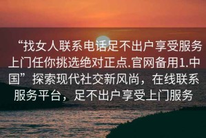 “找女人聯系電話足不出戶享受服務上門任你挑選絕對正點.官網備用1.中國”探索現代社交新風尚，在線聯系服務平臺，足不出戶享受上門服務