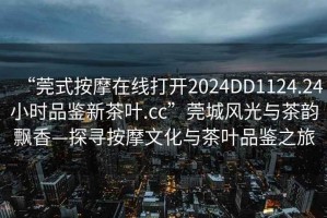 “莞式按摩在線打開2024DD1124.24小時品鑒新茶葉.cc”莞城風光與茶韻飄香—探尋按摩文化與茶葉品鑒之旅