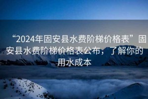 “2024年固安縣水費階梯價格表”固安縣水費階梯價格表公布，了解你的用水成本