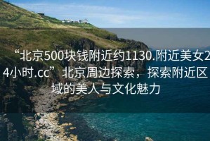 “北京500塊錢附近約1130.附近美女24小時(shí).cc”北京周邊探索，探索附近區(qū)域的美人與文化魅力