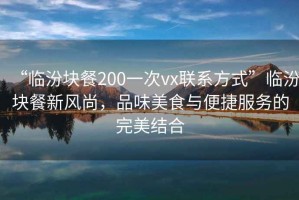 “臨汾塊餐200一次vx聯(lián)系方式”臨汾塊餐新風(fēng)尚，品味美食與便捷服務(wù)的完美結(jié)合