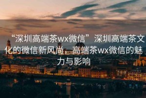“深圳高端茶wx微信”深圳高端茶文化的微信新風尚，高端茶wx微信的魅力與影響