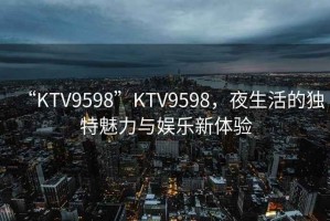 “KTV9598”KTV9598，夜生活的獨特魅力與娛樂新體驗