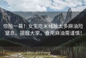 驚險一幕！女生吃米線放太多麻油險窒息，提醒大家，食用麻油需謹慎！