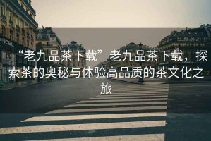 “老九品茶下載”老九品茶下載，探索茶的奧秘與體驗(yàn)高品質(zhì)的茶文化之旅