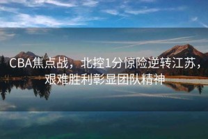 CBA焦點戰，北控1分驚險逆轉江蘇，艱難勝利彰顯團隊精神