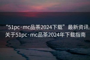 “51pc·mc品茶2024下載”最新資訊，關于51pc·mc品茶2024年下載指南