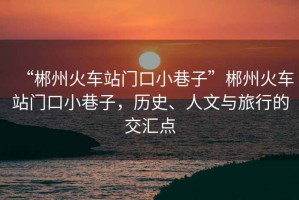“郴州火車站門口小巷子”郴州火車站門口小巷子，歷史、人文與旅行的交匯點