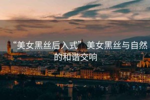 “美女黑絲后入式”美女黑絲與自然的和諧交響