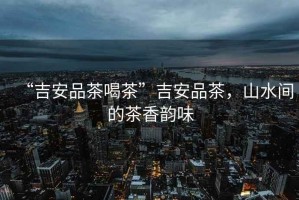 “吉安品茶喝茶”吉安品茶，山水間的茶香韻味