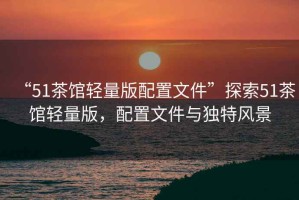“51茶館輕量版配置文件”探索51茶館輕量版，配置文件與獨特風景