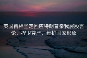 英國首相堅(jiān)定回應(yīng)特朗普親我屁股言論，捍衛(wèi)尊嚴(yán)，維護(hù)國家形象