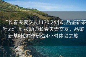 “長春夫妻交友1130.24小時品鑒新茶葉.cc”科技助力長春夫妻交友，品鑒新茶葉的智能化24小時體驗之旅